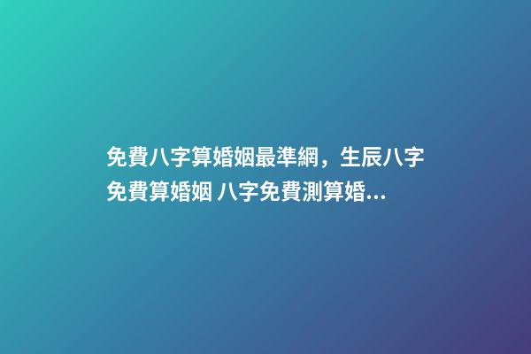 免費八字算婚姻最準網，生辰八字免費算婚姻 八字免費測算婚姻，最準的八字合婚免費的
